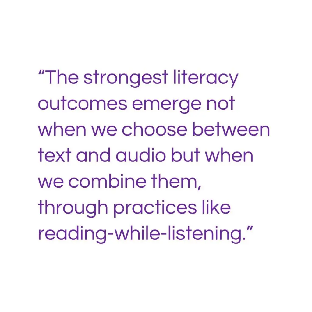 “The strongest literacy outcomes emerge not when we choose between text and audio but when we combine them, through practices like reading-while-listening.”