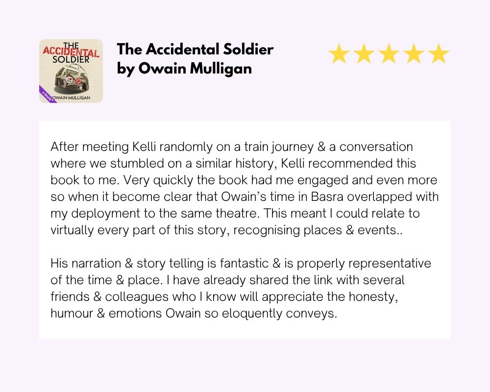 Audiobook Review for the Accidental Soldier by Owain Mulligan, 5 stars: "After meeting Kelli randomly on a train journey and a conversation where we stumbled on a similar history, Kelli recommended this book to me. Very quickly the book had me engaged — and even more so when it became clear that Owain's time in Basra overlapped with my deployment to the same theatre. I could relate to virtually every part of this story, recognising places and events. His narration and storytelling is fantastic and properly representative of the time and place. I have already shared the link with several friends and colleagues."
